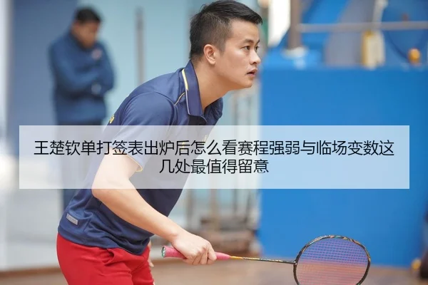 王楚钦单打签表出炉后怎么看赛程强弱与临场变数这几处最值得留意